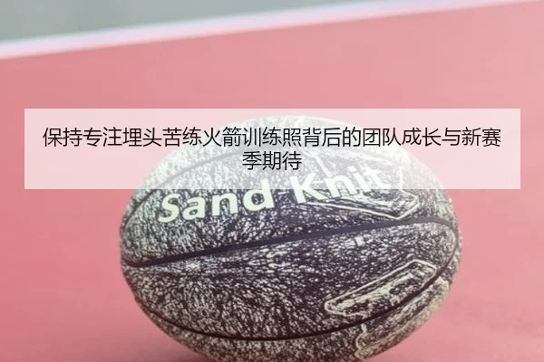 保持专注埋头苦练火箭训练照背后的团队成长与新赛季期待